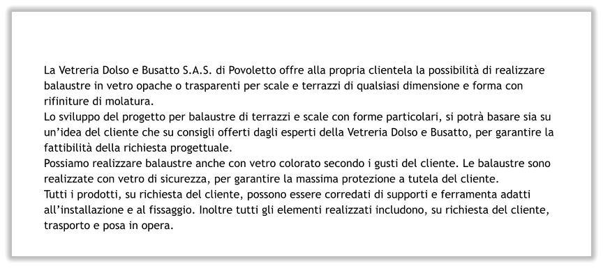 La Vetreria Dolso e Busatto S.A.S. di Povoletto offre alla propria clientela la possibilità di realizzare balaustre in vetro opache o trasparenti per scale e terrazzi di qualsiasi dimensione e forma con rifiniture di molatura. Lo sviluppo del progetto per balaustre di terrazzi e scale con forme particolari, si potrà basare sia su un’idea del cliente che su consigli offerti dagli esperti della Vetreria Dolso e Busatto, per garantire la fattibilità della richiesta progettuale. Possiamo realizzare balaustre anche con vetro colorato secondo i gusti del cliente. Le balaustre sono realizzate con vetro di sicurezza, per garantire la massima protezione a tutela del cliente. Tutti i prodotti, su richiesta del cliente, possono essere corredati di supporti e ferramenta adatti all’installazione e al fissaggio. Inoltre tutti gli elementi realizzati includono, su richiesta del cliente, trasporto e posa in opera.