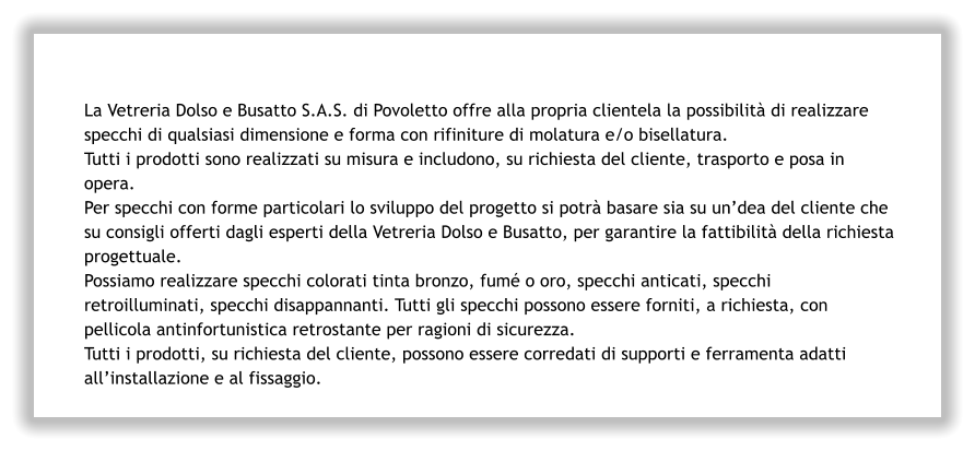 La Vetreria Dolso e Busatto S.A.S. di Povoletto offre alla propria clientela la possibilità di realizzare specchi di qualsiasi dimensione e forma con rifiniture di molatura e/o bisellatura. Tutti i prodotti sono realizzati su misura e includono, su richiesta del cliente, trasporto e posa in opera. Per specchi con forme particolari lo sviluppo del progetto si potrà basare sia su un’dea del cliente che su consigli offerti dagli esperti della Vetreria Dolso e Busatto, per garantire la fattibilità della richiesta progettuale. Possiamo realizzare specchi colorati tinta bronzo, fumé o oro, specchi anticati, specchi retroilluminati, specchi disappannanti. Tutti gli specchi possono essere forniti, a richiesta, con pellicola antinfortunistica retrostante per ragioni di sicurezza. Tutti i prodotti, su richiesta del cliente, possono essere corredati di supporti e ferramenta adatti all’installazione e al fissaggio.