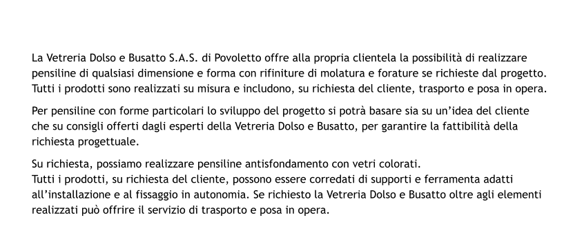 La Vetreria Dolso e Busatto S.A.S. di Povoletto offre alla propria clientela la possibilità di realizzare pensiline di qualsiasi dimensione e forma con rifiniture di molatura e forature se richieste dal progetto. Tutti i prodotti sono realizzati su misura e includono, su richiesta del cliente, trasporto e posa in opera. Per pensiline con forme particolari lo sviluppo del progetto si potrà basare sia su un’idea del cliente che su consigli offerti dagli esperti della Vetreria Dolso e Busatto, per garantire la fattibilità della richiesta progettuale. Su richiesta, possiamo realizzare pensiline antisfondamento con vetri colorati. Tutti i prodotti, su richiesta del cliente, possono essere corredati di supporti e ferramenta adatti all’installazione e al fissaggio in autonomia. Se richiesto la Vetreria Dolso e Busatto oltre agli elementi realizzati può offrire il servizio di trasporto e posa in opera.