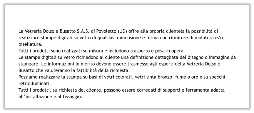 La Vetreria Dolso e Busatto S.A.S. di Povoletto (UD) offre alla propria clientela la possibilità di realizzare stampe digitali su vetro di qualsiasi dimensione e forma con rifiniture di molatura e/o bisellatura. Tutti i prodotti sono realizzati su misura e includono trasporto e posa in opera. Le stampe digitali su vetro richiedono al cliente una definizione dettagliata del disegno o immagine da stampare. Le informazioni in merito devono essere trasmesse agli esperti della Vetreria Dolso e Busatto che valuteranno la fattibilità della richiesta. Possiamo realizzare la stampa su basi di vetri colorati, vetri tinta bronzo, fumé o oro e su specchi retroilluminati. Tutti i prodotti, su richiesta del cliente, possono essere corredati di supporti e ferramenta adatta all’installazione e al fissaggio.