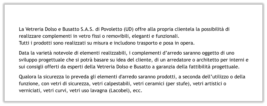 La Vetreria Dolso e Busatto S.A.S. di Povoletto (UD) offre alla propria clientela la possibilità di realizzare complementi in vetro fissi o removibili, eleganti e funzionali. Tutti i prodotti sono realizzati su misura e includono trasporto e posa in opera. Data la varietà notevole di elementi realizzabili, i complementi d’arredo saranno oggetto di uno sviluppo progettuale che si potrà basare su idea del cliente, di un arredatore o architetto per interni e sui consigli offerti da esperti della Vetreria Dolso e Busatto a garanzia della fattibilità progettuale. Qualora la sicurezza lo preveda gli elementi d'arredo saranno prodotti, a seconda dell’utilizzo o della funzione, con vetri di sicurezza, vetri calpestabili, vetri ceramici (per stufe), vetri artistici o verniciati, vetri curvi, vetri uso lavagna (Lacobel), ecc.