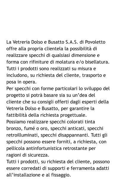 La Vetreria Dolso e Busatto S.A.S. di Povoletto offre alla propria clientela la possibilità di realizzare specchi di qualsiasi dimensione e forma con rifiniture di molatura e/o bisellatura. Tutti i prodotti sono realizzati su misura e includono, su richiesta del cliente, trasporto e posa in opera. Per specchi con forme particolari lo sviluppo del progetto si potrà basare sia su un’dea del cliente che su consigli offerti dagli esperti della Vetreria Dolso e Busatto, per garantire la fattibilità della richiesta progettuale. Possiamo realizzare specchi colorati tinta bronzo, fumé o oro, specchi anticati, specchi retroilluminati, specchi disappannanti. Tutti gli specchi possono essere forniti, a richiesta, con pellicola antinfortunistica retrostante per ragioni di sicurezza. Tutti i prodotti, su richiesta del cliente, possono essere corredati di supporti e ferramenta adatti all’installazione e al fissaggio.