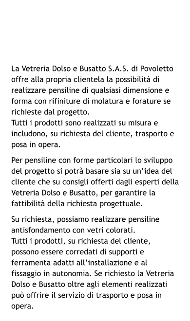 La Vetreria Dolso e Busatto S.A.S. di Povoletto offre alla propria clientela la possibilità di realizzare pensiline di qualsiasi dimensione e forma con rifiniture di molatura e forature se richieste dal progetto. Tutti i prodotti sono realizzati su misura e includono, su richiesta del cliente, trasporto e posa in opera. Per pensiline con forme particolari lo sviluppo del progetto si potrà basare sia su un’idea del cliente che su consigli offerti dagli esperti della Vetreria Dolso e Busatto, per garantire la fattibilità della richiesta progettuale. Su richiesta, possiamo realizzare pensiline antisfondamento con vetri colorati. Tutti i prodotti, su richiesta del cliente, possono essere corredati di supporti e ferramenta adatti all’installazione e al fissaggio in autonomia. Se richiesto la Vetreria Dolso e Busatto oltre agli elementi realizzati può offrire il servizio di trasporto e posa in opera.