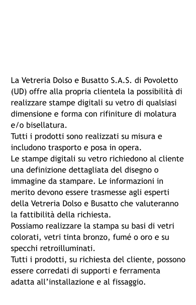 La Vetreria Dolso e Busatto S.A.S. di Povoletto (UD) offre alla propria clientela la possibilità di realizzare stampe digitali su vetro di qualsiasi dimensione e forma con rifiniture di molatura e/o bisellatura. Tutti i prodotti sono realizzati su misura e includono trasporto e posa in opera. Le stampe digitali su vetro richiedono al cliente una definizione dettagliata del disegno o immagine da stampare. Le informazioni in merito devono essere trasmesse agli esperti della Vetreria Dolso e Busatto che valuteranno la fattibilità della richiesta. Possiamo realizzare la stampa su basi di vetri colorati, vetri tinta bronzo, fumé o oro e su specchi retroilluminati. Tutti i prodotti, su richiesta del cliente, possono essere corredati di supporti e ferramenta adatta all’installazione e al fissaggio.