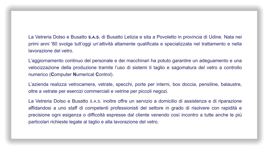 La Vetreria Dolso e Busatto s.a.s. di Busatto Letizia e sita a Povoletto in provincia di Udine. Nata nei primi anni '80 svolge tutt’oggi un’attività altamente qualificata e specializzata nel trattamento e nella lavorazione del vetro. L’aggiornamento continuo del personale e dei macchinari ha potuto garantire un adeguamento e una velocizzazione della produzione tramite l’uso di sistemi ti taglio e sagomatura del vetro a controllo numerico (Computer Numerical Control). L’azienda realizza vetrocamera, vetrate, specchi, porte per interni, box doccia, pensiline, balaustre, oltre a vetrate per esercizi commerciali e vetrine per piccoli negozi. La Vetreria Dolso e Busatto s.a.s. inoltre offre un servizio a domicilio di assistenza e di riparazione affidandosi a uno staff di competenti professionisti del settore in grado di risolvere con rapidità e precisione ogni esigenza o difficoltà espresse dal cliente venendo così incontro a tutte anche le più particolari richieste legate al taglio e alla lavorazione del vetro.