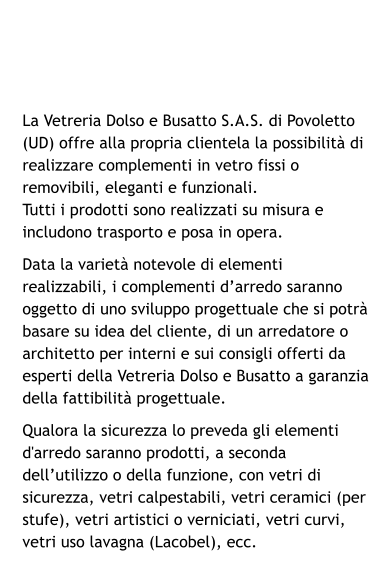 La Vetreria Dolso e Busatto S.A.S. di Povoletto (UD) offre alla propria clientela la possibilità di realizzare complementi in vetro fissi o removibili, eleganti e funzionali. Tutti i prodotti sono realizzati su misura e includono trasporto e posa in opera. Data la varietà notevole di elementi realizzabili, i complementi d’arredo saranno oggetto di uno sviluppo progettuale che si potrà basare su idea del cliente, di un arredatore o architetto per interni e sui consigli offerti da esperti della Vetreria Dolso e Busatto a garanzia della fattibilità progettuale. Qualora la sicurezza lo preveda gli elementi d'arredo saranno prodotti, a seconda dell’utilizzo o della funzione, con vetri di sicurezza, vetri calpestabili, vetri ceramici (per stufe), vetri artistici o verniciati, vetri curvi, vetri uso lavagna (Lacobel), ecc.