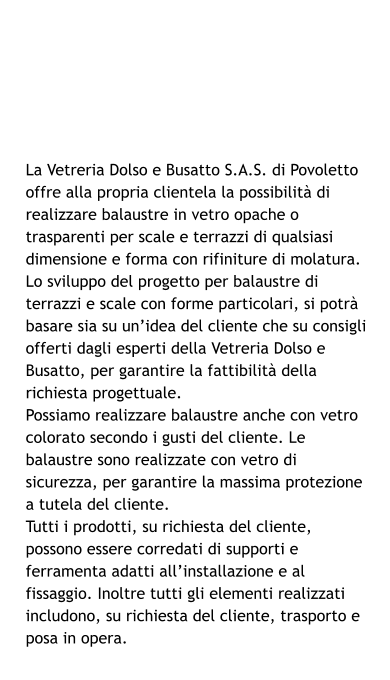 La Vetreria Dolso e Busatto S.A.S. di Povoletto offre alla propria clientela la possibilità di realizzare balaustre in vetro opache o trasparenti per scale e terrazzi di qualsiasi dimensione e forma con rifiniture di molatura. Lo sviluppo del progetto per balaustre di terrazzi e scale con forme particolari, si potrà basare sia su un’idea del cliente che su consigli offerti dagli esperti della Vetreria Dolso e Busatto, per garantire la fattibilità della richiesta progettuale. Possiamo realizzare balaustre anche con vetro colorato secondo i gusti del cliente. Le balaustre sono realizzate con vetro di sicurezza, per garantire la massima protezione a tutela del cliente. Tutti i prodotti, su richiesta del cliente, possono essere corredati di supporti e ferramenta adatti all’installazione e al fissaggio. Inoltre tutti gli elementi realizzati includono, su richiesta del cliente, trasporto e posa in opera.