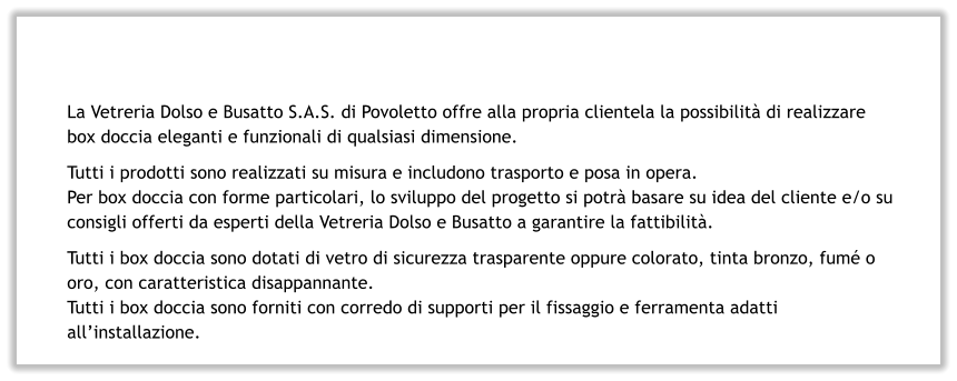 La Vetreria Dolso e Busatto S.A.S. di Povoletto offre alla propria clientela la possibilità di realizzare box doccia eleganti e funzionali di qualsiasi dimensione. Tutti i prodotti sono realizzati su misura e includono trasporto e posa in opera. Per box doccia con forme particolari, lo sviluppo del progetto si potrà basare su idea del cliente e/o su consigli offerti da esperti della Vetreria Dolso e Busatto a garantire la fattibilità. Tutti i box doccia sono dotati di vetro di sicurezza trasparente oppure colorato, tinta bronzo, fumé o oro, con caratteristica disappannante. Tutti i box doccia sono forniti con corredo di supporti per il fissaggio e ferramenta adatti all’installazione.