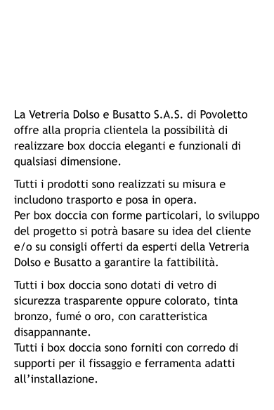 La Vetreria Dolso e Busatto S.A.S. di Povoletto offre alla propria clientela la possibilità di realizzare box doccia eleganti e funzionali di qualsiasi dimensione. Tutti i prodotti sono realizzati su misura e includono trasporto e posa in opera. Per box doccia con forme particolari, lo sviluppo del progetto si potrà basare su idea del cliente e/o su consigli offerti da esperti della Vetreria Dolso e Busatto a garantire la fattibilità. Tutti i box doccia sono dotati di vetro di sicurezza trasparente oppure colorato, tinta bronzo, fumé o oro, con caratteristica disappannante. Tutti i box doccia sono forniti con corredo di supporti per il fissaggio e ferramenta adatti all’installazione.