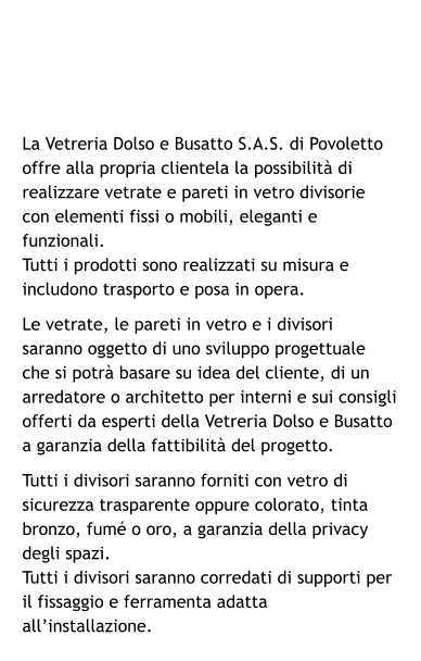La Vetreria Dolso e Busatto S.A.S. di Povoletto offre alla propria clientela la possibilità di realizzare vetrate e pareti in vetro divisorie con elementi fissi o mobili, eleganti e funzionali. Tutti i prodotti sono realizzati su misura e includono trasporto e posa in opera. Le vetrate, le pareti in vetro e i divisori saranno oggetto di uno sviluppo progettuale che si potrà basare su idea del cliente, di un arredatore o architetto per interni e sui consigli offerti da esperti della Vetreria Dolso e Busatto a garanzia della fattibilità del progetto. Tutti i divisori saranno forniti con vetro di sicurezza trasparente oppure colorato, tinta bronzo, fumé o oro, a garanzia della privacy degli spazi. Tutti i divisori saranno corredati di supporti per il fissaggio e ferramenta adatta all’installazione.