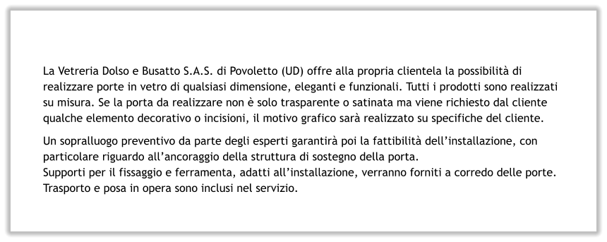 La Vetreria Dolso e Busatto S.A.S. di Povoletto (UD) offre alla propria clientela la possibilità di realizzare porte in vetro di qualsiasi dimensione, eleganti e funzionali. Tutti i prodotti sono realizzati su misura. Se la porta da realizzare non è solo trasparente o satinata ma viene richiesto dal cliente qualche elemento decorativo o incisioni, il motivo grafico sarà realizzato su specifiche del cliente. Un sopralluogo preventivo da parte degli esperti garantirà poi la fattibilità dell’installazione, con particolare riguardo all’ancoraggio della struttura di sostegno della porta.  Supporti per il fissaggio e ferramenta, adatti all’installazione, verranno forniti a corredo delle porte. Trasporto e posa in opera sono inclusi nel servizio.