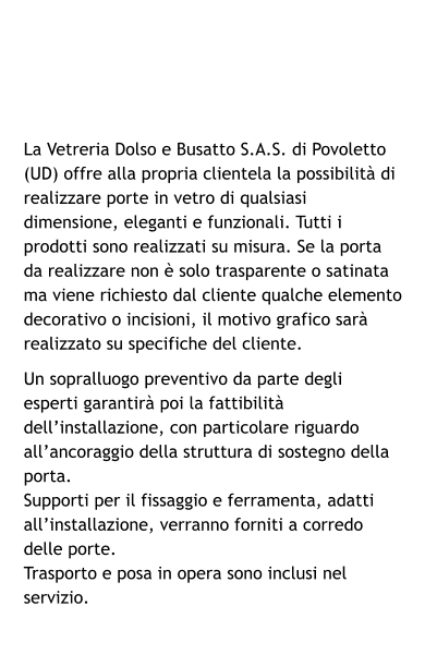 La Vetreria Dolso e Busatto S.A.S. di Povoletto (UD) offre alla propria clientela la possibilità di realizzare porte in vetro di qualsiasi dimensione, eleganti e funzionali. Tutti i prodotti sono realizzati su misura. Se la porta da realizzare non è solo trasparente o satinata ma viene richiesto dal cliente qualche elemento decorativo o incisioni, il motivo grafico sarà realizzato su specifiche del cliente. Un sopralluogo preventivo da parte degli esperti garantirà poi la fattibilità dell’installazione, con particolare riguardo all’ancoraggio della struttura di sostegno della porta.  Supporti per il fissaggio e ferramenta, adatti all’installazione, verranno forniti a corredo delle porte. Trasporto e posa in opera sono inclusi nel servizio.