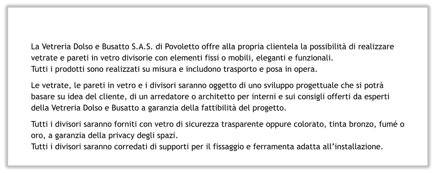 La Vetreria Dolso e Busatto S.A.S. di Povoletto offre alla propria clientela la possibilità di realizzare vetrate e pareti in vetro divisorie con elementi fissi o mobili, eleganti e funzionali. Tutti i prodotti sono realizzati su misura e includono trasporto e posa in opera. Le vetrate, le pareti in vetro e i divisori saranno oggetto di uno sviluppo progettuale che si potrà basare su idea del cliente, di un arredatore o architetto per interni e sui consigli offerti da esperti della Vetreria Dolso e Busatto a garanzia della fattibilità del progetto. Tutti i divisori saranno forniti con vetro di sicurezza trasparente oppure colorato, tinta bronzo, fumé o oro, a garanzia della privacy degli spazi. Tutti i divisori saranno corredati di supporti per il fissaggio e ferramenta adatta all’installazione.